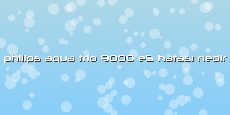 Philips Aqua Trio 9000 E5 Hatası Nedir