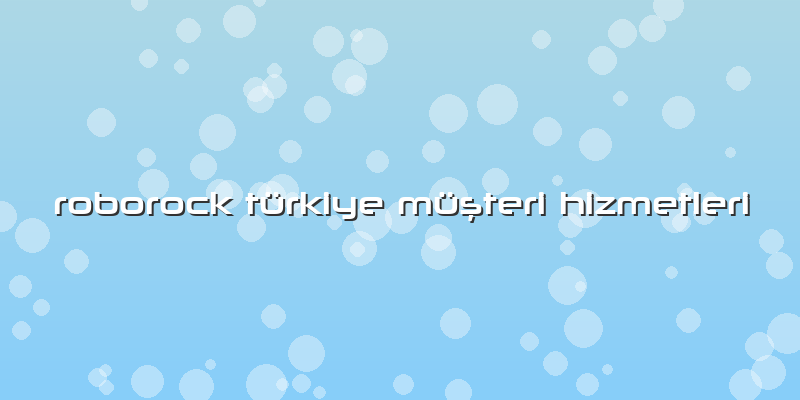 Roborock Türkiye Müşteri Hizmetleri